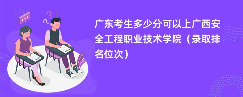 2024广东考生多少分可以上广西安全工程职业技术学院（录取排名位次）