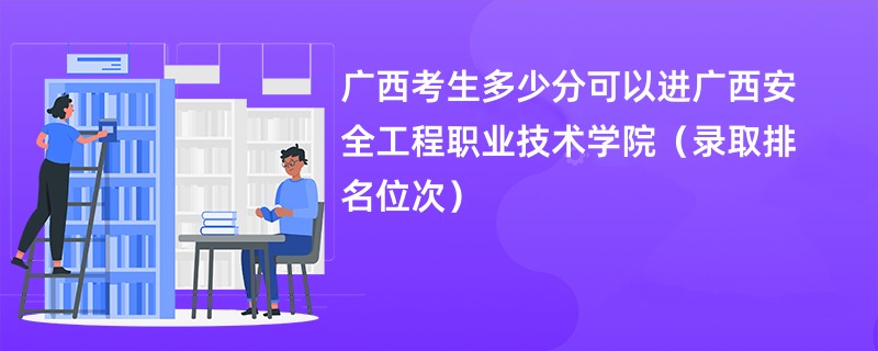 2024广西考生多少分可以进广西安全工程职业技术学院（录取排名位次）