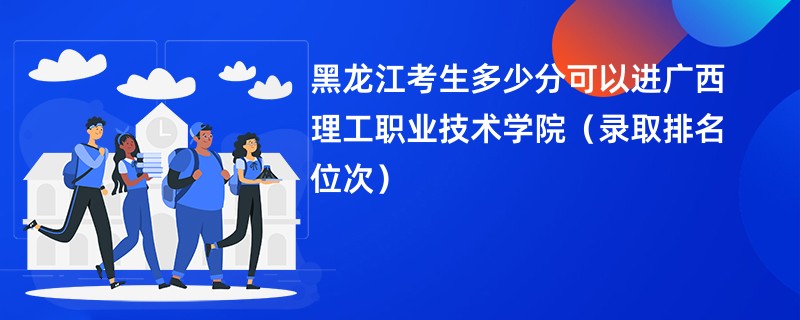 2024黑龙江考生多少分可以进广西理工职业技术学院（录取排名位次）