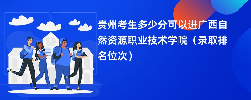 2024贵州考生多少分可以进广西自然资源职业技术学院（录取排名位次）