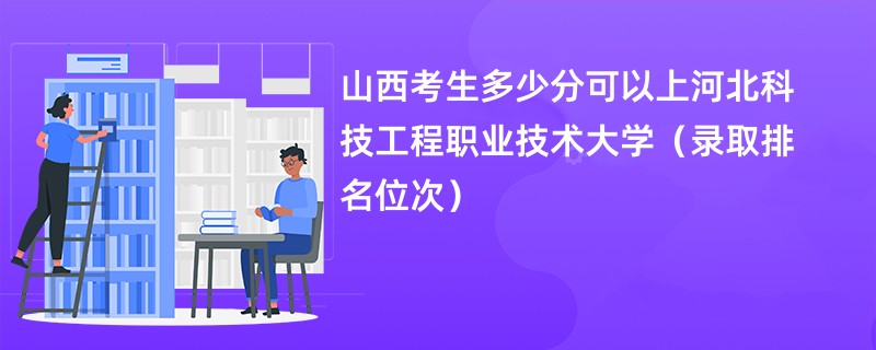 2024山西考生多少分可以上河北科技工程职业技术大学（录取排名位次）