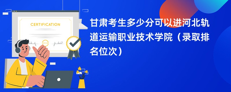 2024甘肃考生多少分可以进河北轨道运输职业技术学院（录取排名位次）