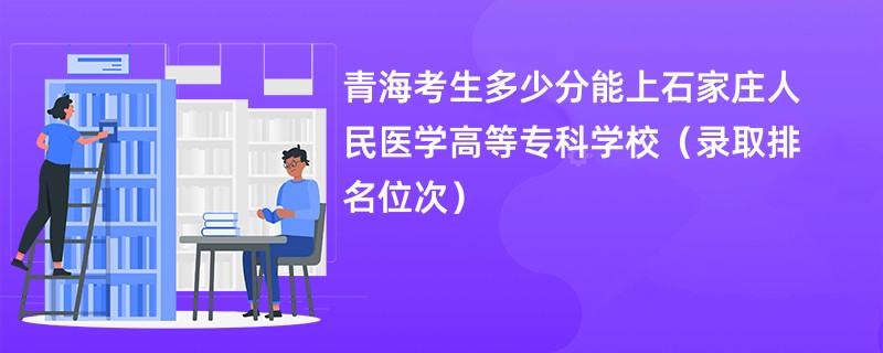 2024青海考生多少分能上石家庄人民医学高等专科学校（录取排名位次）