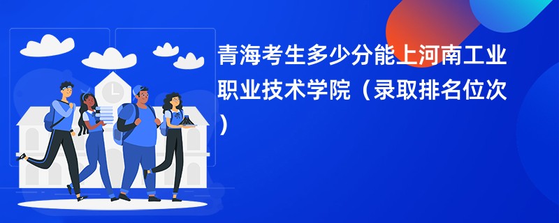2024青海考生多少分能上河南工业职业技术学院(录取排名位次)