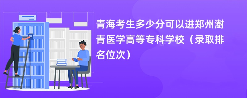 2024青海考生多少分可以进郑州澍青医学高等专科学校（录取排名位次）