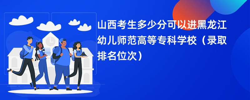 2024山西考生多少分可以进黑龙江幼儿师范高等专科学校（录取排名位次）