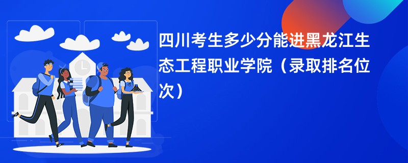 2024四川考生多少分能进黑龙江生态工程职业学院（录取排名位次）