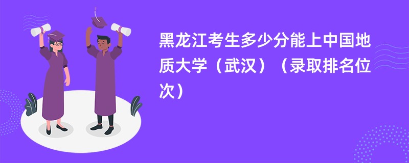 2024黑龙江考生多少分能上中国地质大学(武汉)(录取排名位次)