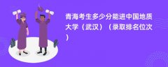 2024青海考生多少分能进中国地质大学(武汉)(录取排名位次)
