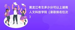 2024黑龙江考生多少分可以上湖南人文科技学院(录取排名位次)