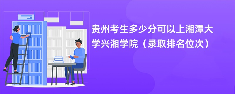 2024贵州考生多少分可以上湘潭大学兴湘学院(录取排名位次)
