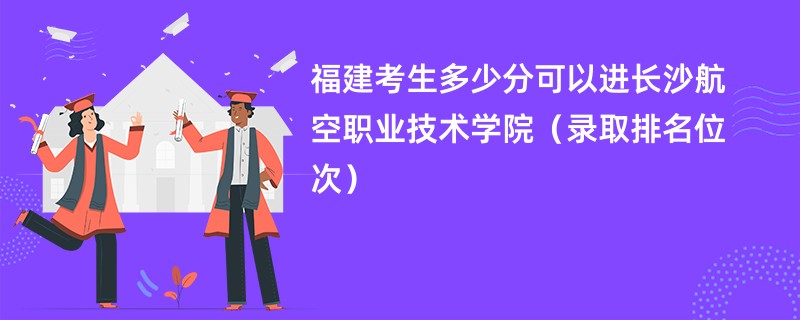 2024福建考生多少分可以进长沙航空职业技术学院（录取排名位次）