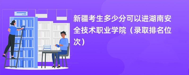 2024新疆考生多少分可以进湖南安全技术职业学院(录取排名位次)
