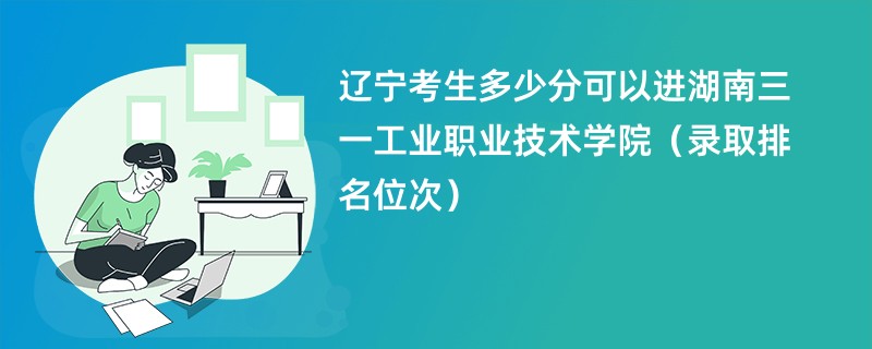 2024辽宁考生多少分可以进湖南三一工业职业技术学院（录取排名位次）