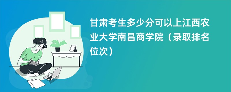 2024甘肃考生多少分可以上江西农业大学南昌商学院（录取排名位次）