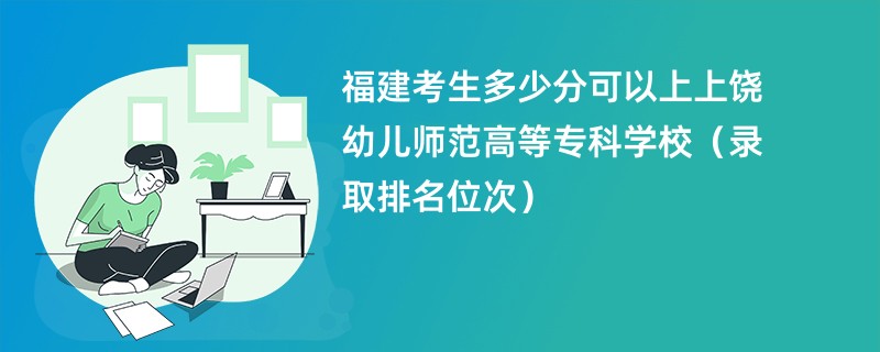 2024福建考生多少分可以上上饶幼儿师范高等专科学校（录取排名位次）