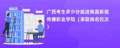 2024广西考生多少分能进南昌影视传播职业学院（录取排名位次）