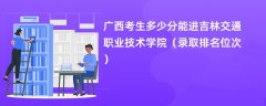 2024广西考生多少分能进吉林交通职业技术学院(录取排名位次)