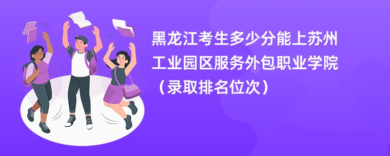 2024黑龙江考生多少分能上苏州工业园区服务外包职业学院（录取排名位次）