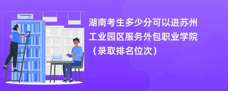 2024湖南考生多少分可以进苏州工业园区服务外包职业学院（录取排名位次）