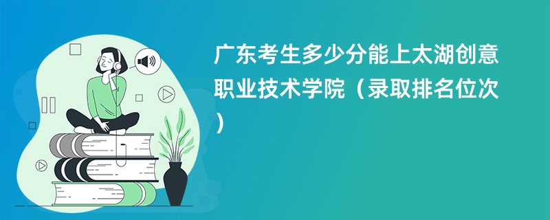 2024广东考生多少分能上太湖创意职业技术学院（录取排名位次）