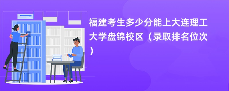 2024福建考生多少分能上大连理工大学盘锦校区（录取排名位次）