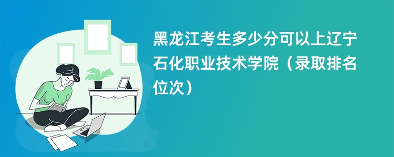 2024黑龙江考生多少分可以上辽宁石化职业技术学院（录取排名位次）