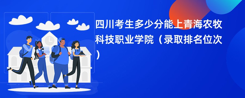 2024四川考生多少分能上青海农牧科技职业学院（录取排名位次）