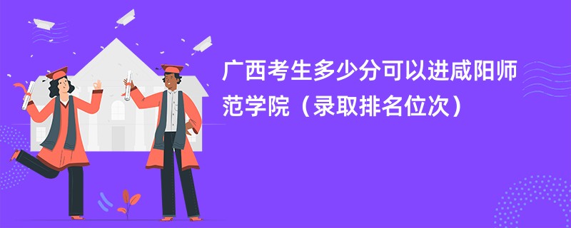 2024广西考生多少分可以进咸阳师范学院（录取排名位次）