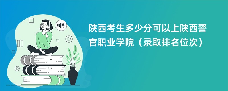 2024陕西考生多少分可以上陕西警官职业学院(录取排名位次)