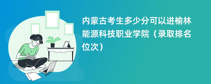 2024内蒙古考生多少分可以进榆林能源科技职业学院（录取排名位次）