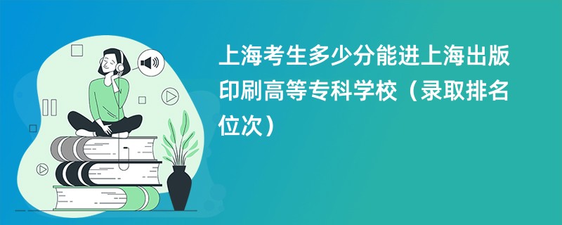 2024上海考生多少分能进上海出版印刷高等专科学校（录取排名位次）