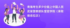 2024青海考生多少分能上中国人民武装警察部队警官学院(录取排名位次)