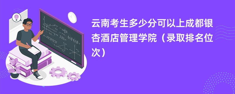 2024云南考生多少分可以上成都银杏酒店管理学院（录取排名位次）