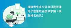 2024福建考生多少分可以进天津电子信息职业技术学院（录取排名位次）