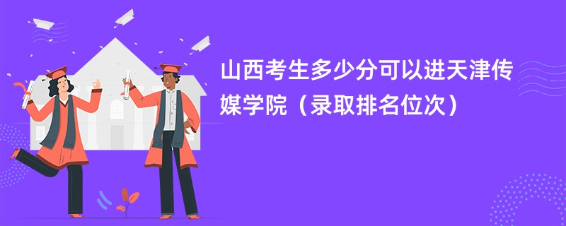 2024山西考生多少分可以进天津传媒学院(录取排名位次)