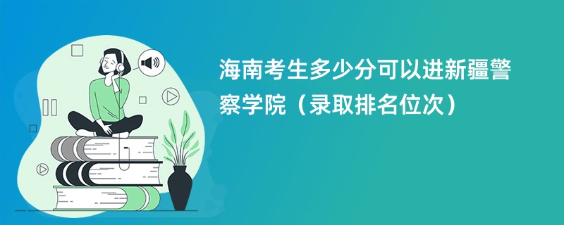 2024海南考生多少分可以进新疆警察学院(录取排名位次)