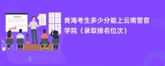 2024青海考生多少分能上云南警官学院(录取排名位次)