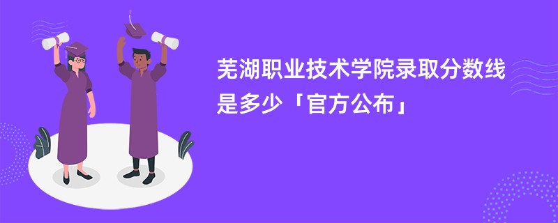 芜湖职业技术学院录取分数线是多少「官方公布」