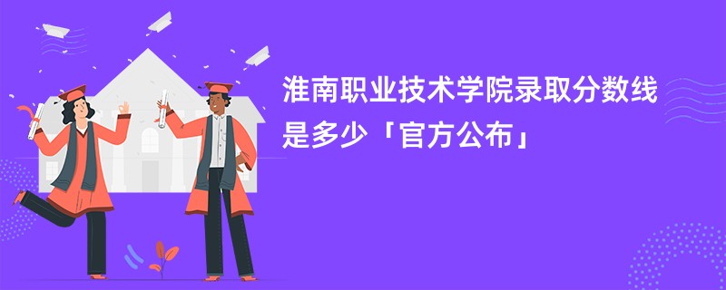 淮南职业技术学院录取分数线是多少「官方公布」