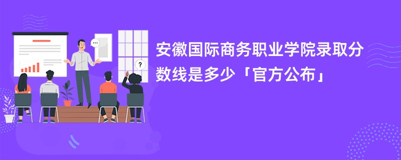 安徽国际商务职业学院录取分数线是多少「官方公布」