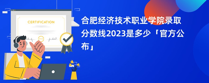 合肥经济技术职业学院录取分数线2023是多少「官方公布」