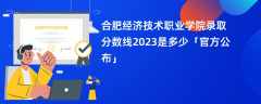 合肥经济技术职业学院录取分数线2023是多少「官方公布」