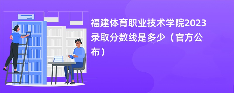 福建体育职业技术学院2023录取分数线是多少（官方公布）