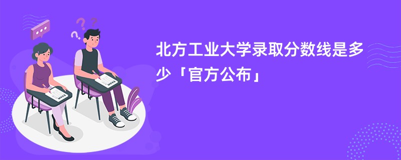 北方工业大学录取分数线是多少「官方公布」