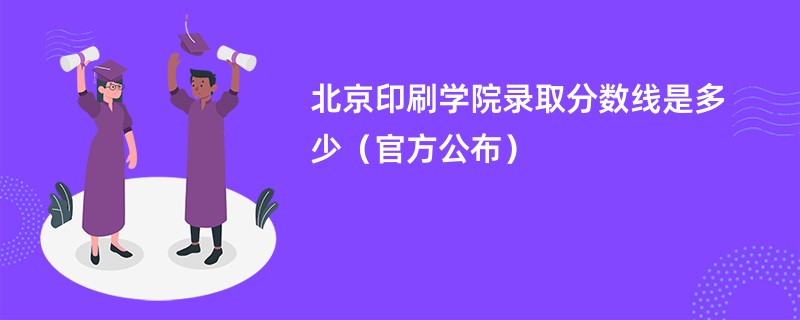 北京印刷学院录取分数线是多少（官方公布）