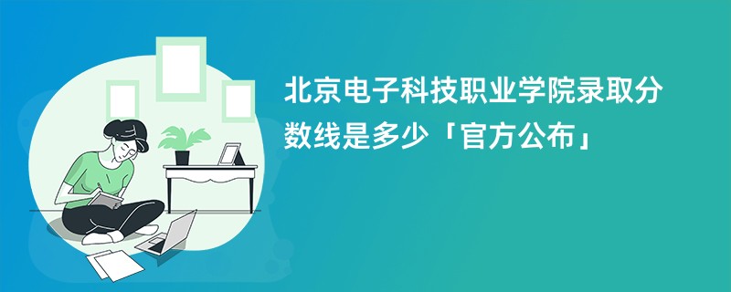 北京电子科技职业学院录取分数线是多少「官方公布」