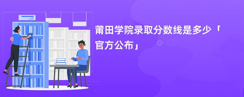 莆田学院录取分数线是多少「官方公布」