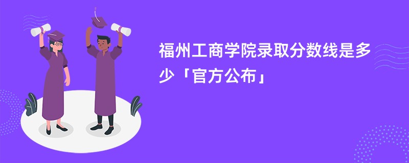 福州工商学院录取分数线是多少「官方公布」