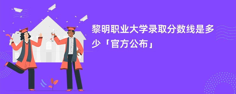 黎明职业大学录取分数线是多少「官方公布」